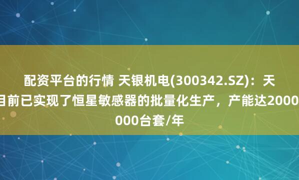 配资平台的行情 天银机电(300342.SZ)：天银星际目前已实现了恒星敏感器的批量化生产，产能达2000台套/年