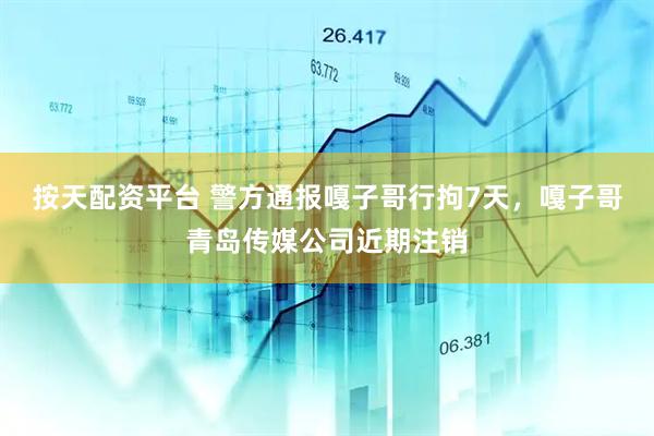 按天配资平台 警方通报嘎子哥行拘7天，嘎子哥青岛传媒公司近期注销
