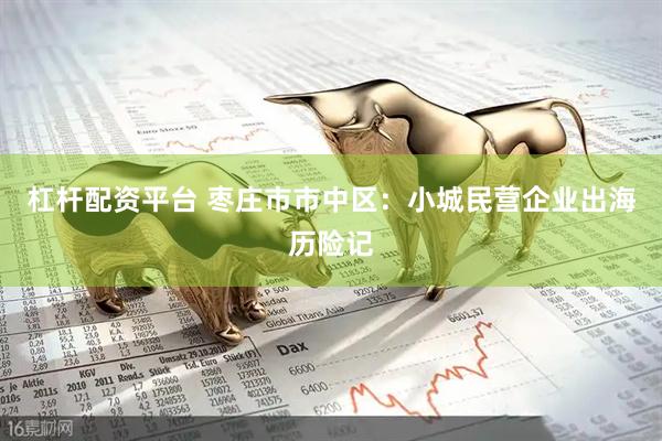 杠杆配资平台 枣庄市市中区：小城民营企业出海历险记