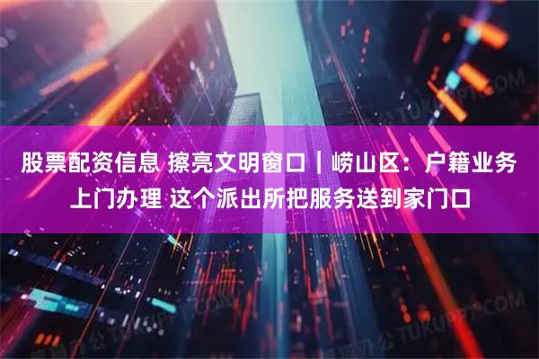 股票配资信息 擦亮文明窗口｜崂山区：户籍业务上门办理 这个派出所把服务送到家门口
