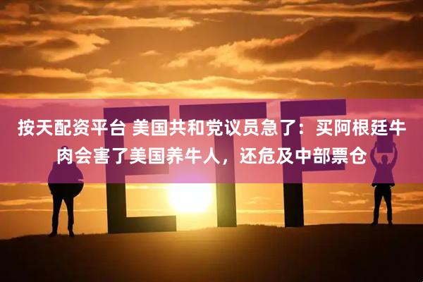 按天配资平台 美国共和党议员急了:买阿根廷牛肉会害了美国养牛人,还危及中部票仓