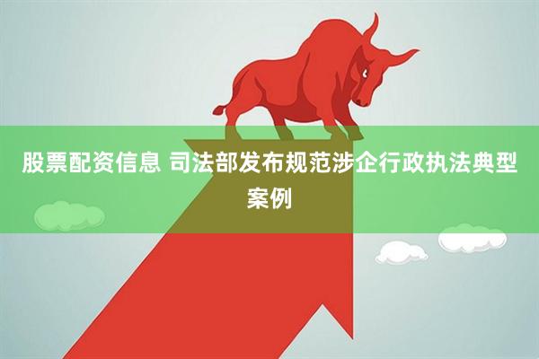 股票配资信息 司法部发布规范涉企行政执法典型案例